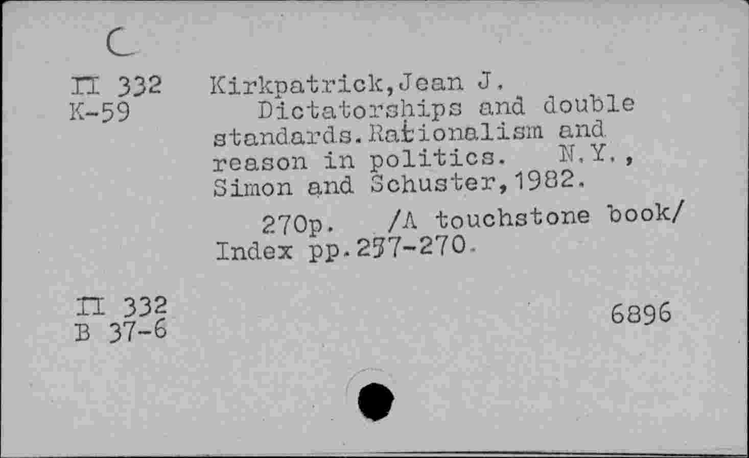 ﻿n 332 K-59	Kirkpatrick,Jean J. Dictatorships and double standards. Rationalism and reason in politics. h.Y., Simon and Schuster,1982. 270p. /A touchstone book/ Index pp.257-270-
IT 332 B 37-6	6896